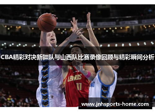 CBA精彩对决新疆队与山西队比赛录像回顾与精彩瞬间分析